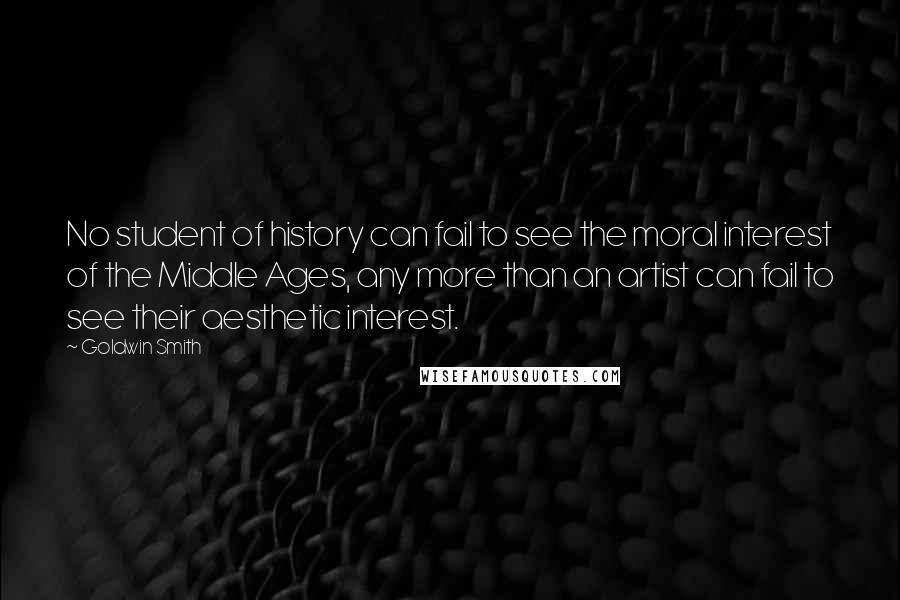 Goldwin Smith Quotes: No student of history can fail to see the moral interest of the Middle Ages, any more than an artist can fail to see their aesthetic interest.