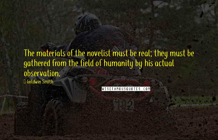 Goldwin Smith Quotes: The materials of the novelist must be real; they must be gathered from the field of humanity by his actual observation.