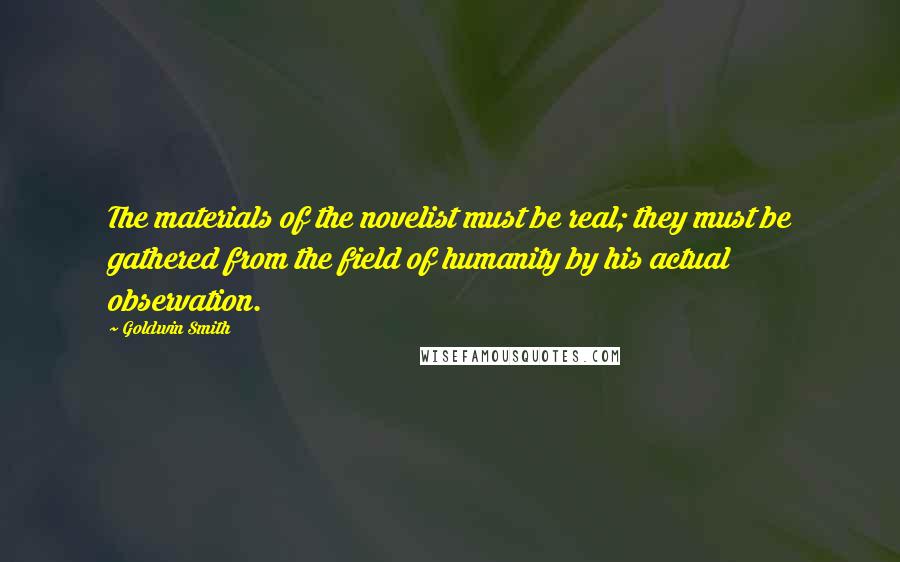 Goldwin Smith Quotes: The materials of the novelist must be real; they must be gathered from the field of humanity by his actual observation.