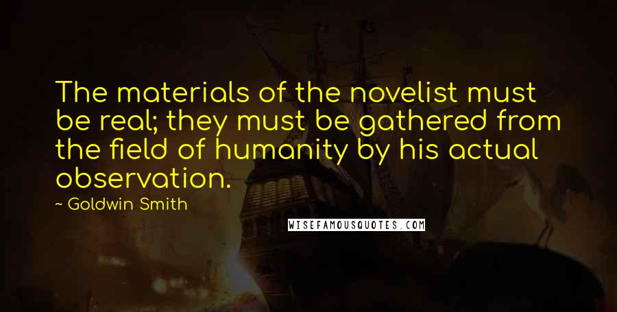 Goldwin Smith Quotes: The materials of the novelist must be real; they must be gathered from the field of humanity by his actual observation.
