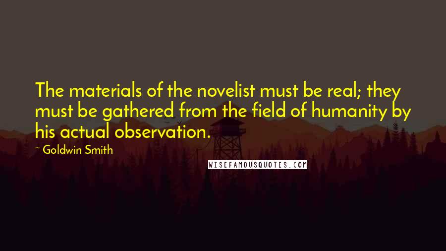 Goldwin Smith Quotes: The materials of the novelist must be real; they must be gathered from the field of humanity by his actual observation.