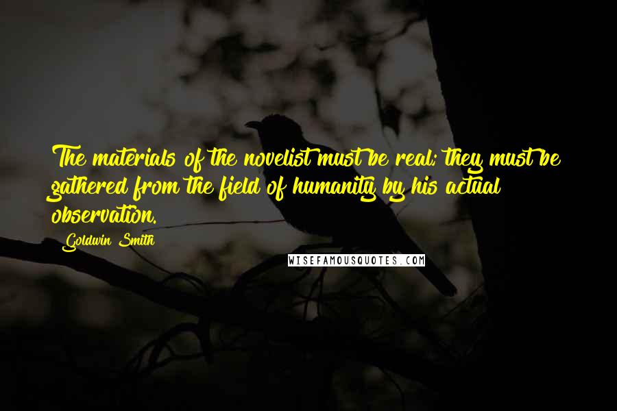 Goldwin Smith Quotes: The materials of the novelist must be real; they must be gathered from the field of humanity by his actual observation.