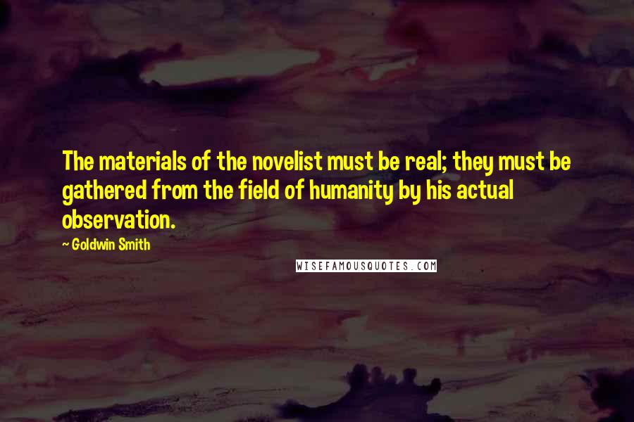 Goldwin Smith Quotes: The materials of the novelist must be real; they must be gathered from the field of humanity by his actual observation.