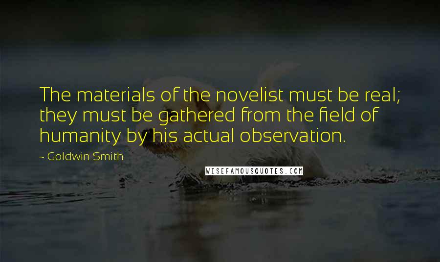 Goldwin Smith Quotes: The materials of the novelist must be real; they must be gathered from the field of humanity by his actual observation.