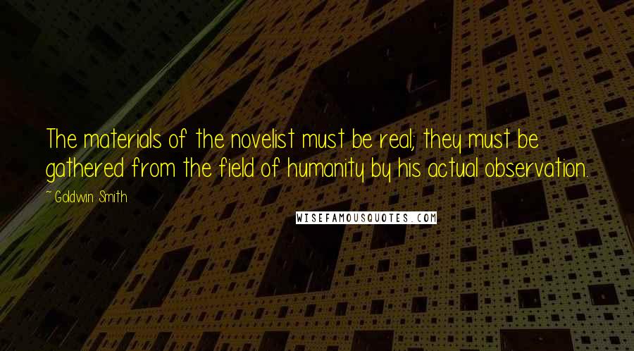 Goldwin Smith Quotes: The materials of the novelist must be real; they must be gathered from the field of humanity by his actual observation.