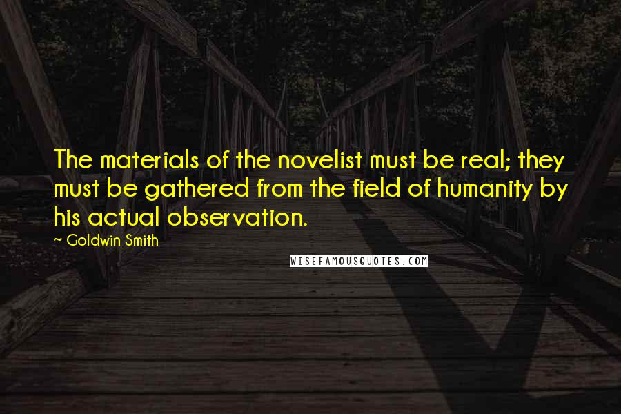 Goldwin Smith Quotes: The materials of the novelist must be real; they must be gathered from the field of humanity by his actual observation.