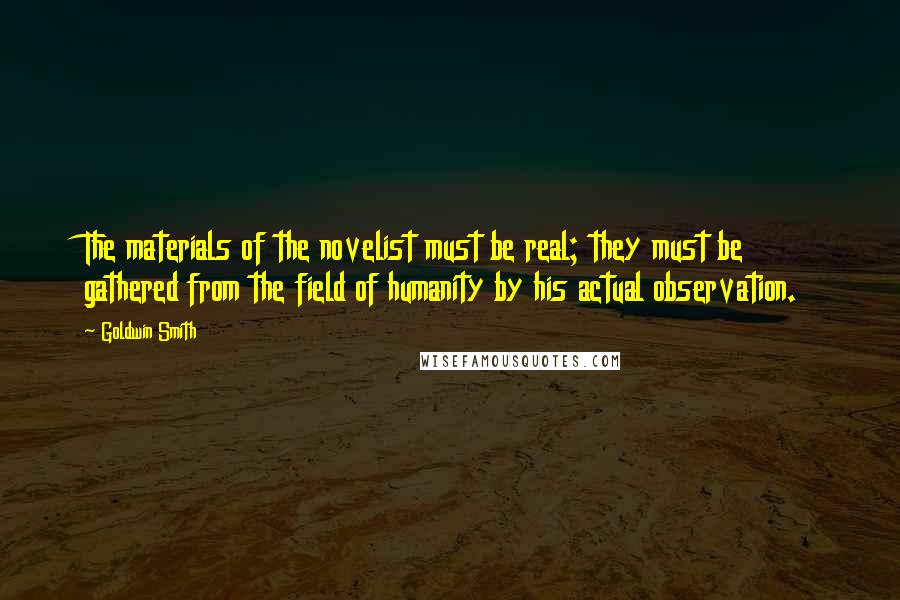 Goldwin Smith Quotes: The materials of the novelist must be real; they must be gathered from the field of humanity by his actual observation.