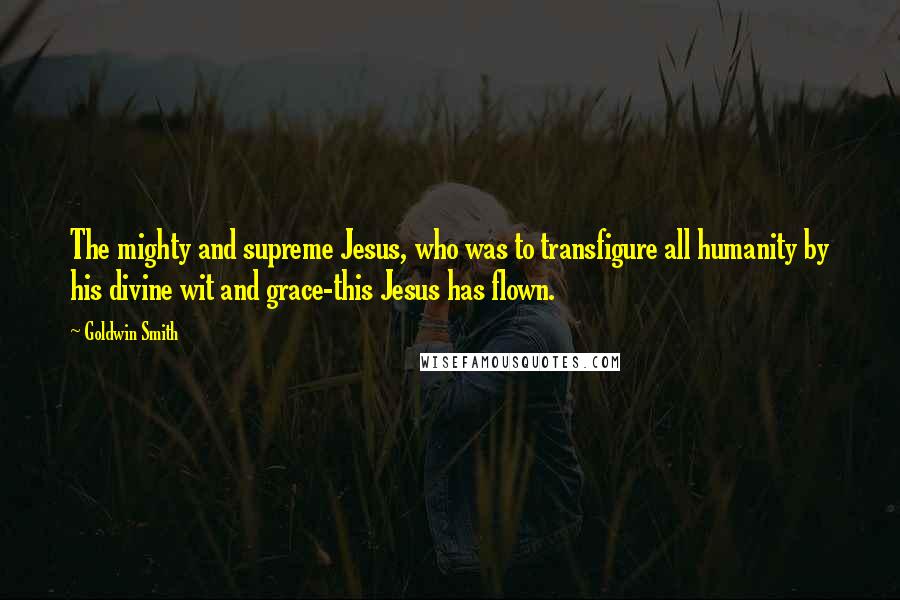 Goldwin Smith Quotes: The mighty and supreme Jesus, who was to transfigure all humanity by his divine wit and grace-this Jesus has flown.