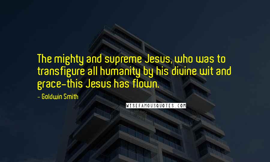 Goldwin Smith Quotes: The mighty and supreme Jesus, who was to transfigure all humanity by his divine wit and grace-this Jesus has flown.