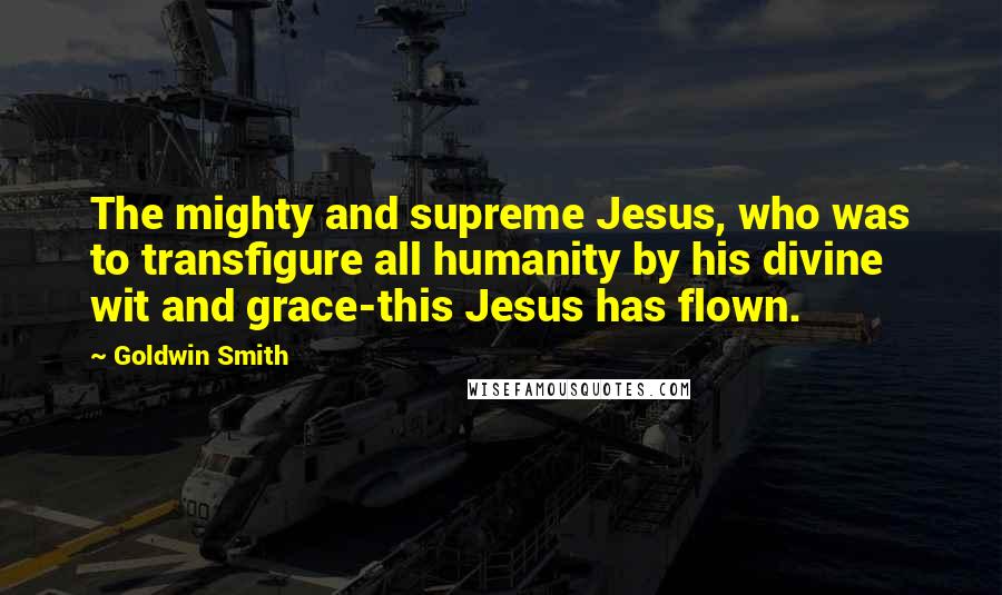 Goldwin Smith Quotes: The mighty and supreme Jesus, who was to transfigure all humanity by his divine wit and grace-this Jesus has flown.