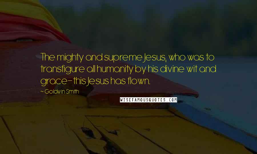 Goldwin Smith Quotes: The mighty and supreme Jesus, who was to transfigure all humanity by his divine wit and grace-this Jesus has flown.