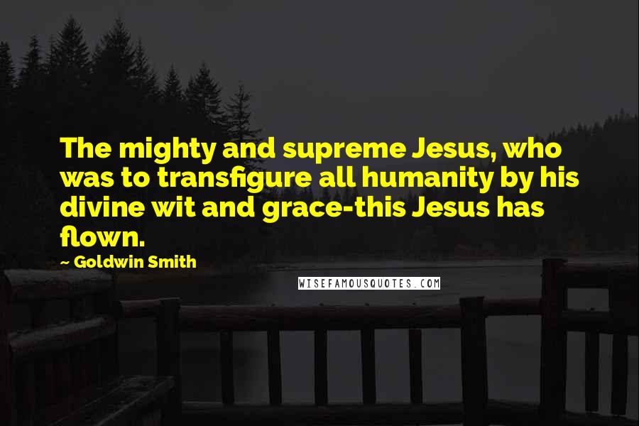 Goldwin Smith Quotes: The mighty and supreme Jesus, who was to transfigure all humanity by his divine wit and grace-this Jesus has flown.