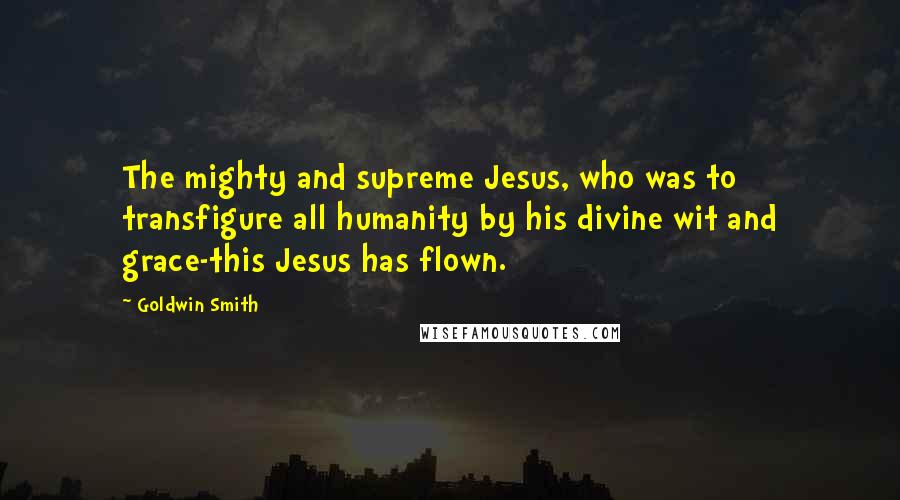Goldwin Smith Quotes: The mighty and supreme Jesus, who was to transfigure all humanity by his divine wit and grace-this Jesus has flown.