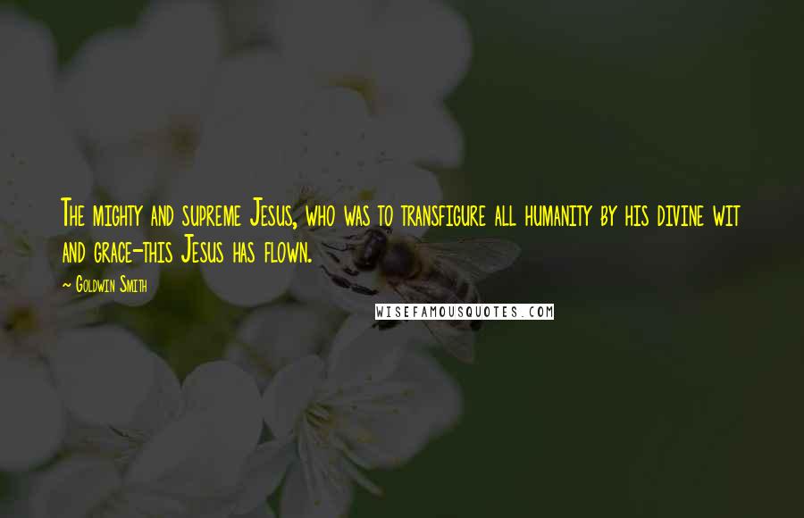 Goldwin Smith Quotes: The mighty and supreme Jesus, who was to transfigure all humanity by his divine wit and grace-this Jesus has flown.