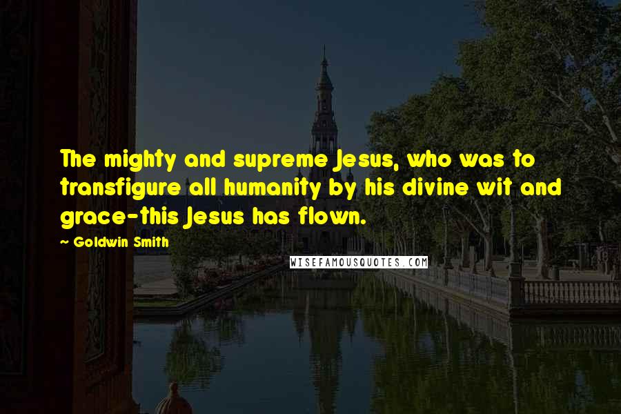 Goldwin Smith Quotes: The mighty and supreme Jesus, who was to transfigure all humanity by his divine wit and grace-this Jesus has flown.