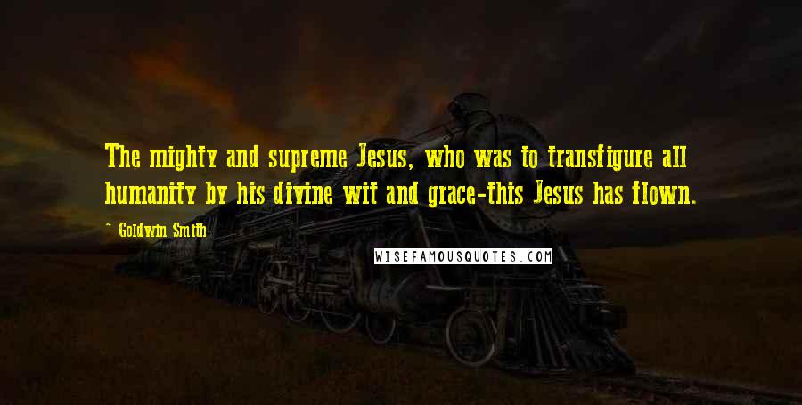 Goldwin Smith Quotes: The mighty and supreme Jesus, who was to transfigure all humanity by his divine wit and grace-this Jesus has flown.