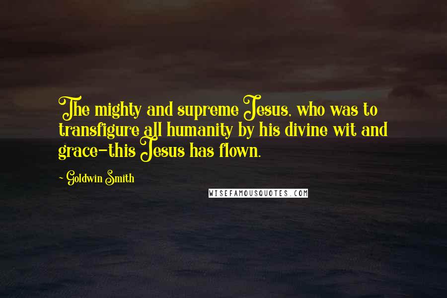 Goldwin Smith Quotes: The mighty and supreme Jesus, who was to transfigure all humanity by his divine wit and grace-this Jesus has flown.