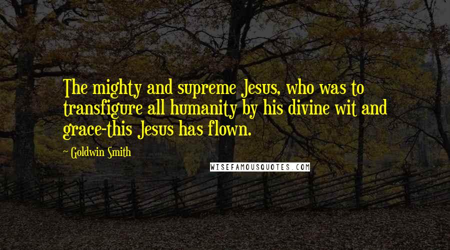 Goldwin Smith Quotes: The mighty and supreme Jesus, who was to transfigure all humanity by his divine wit and grace-this Jesus has flown.