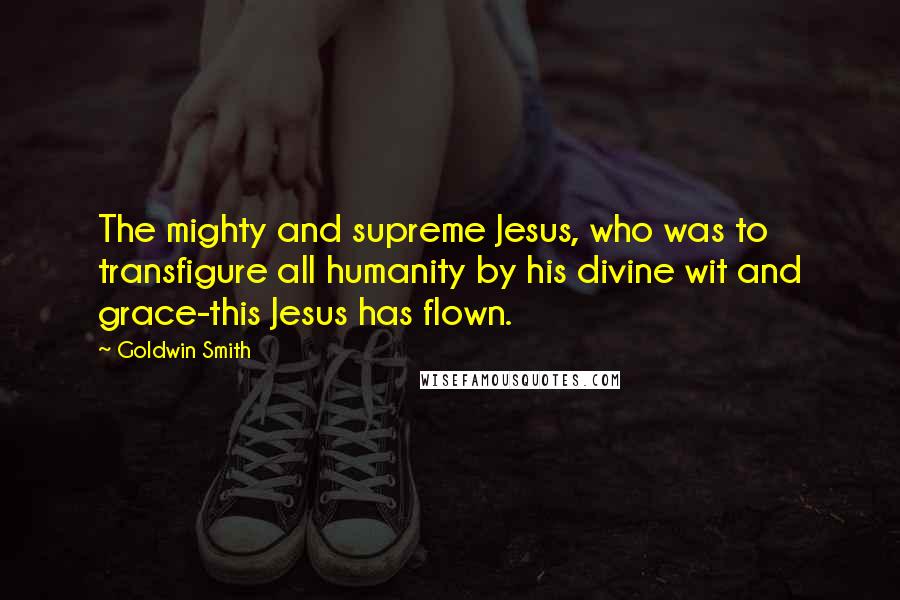 Goldwin Smith Quotes: The mighty and supreme Jesus, who was to transfigure all humanity by his divine wit and grace-this Jesus has flown.