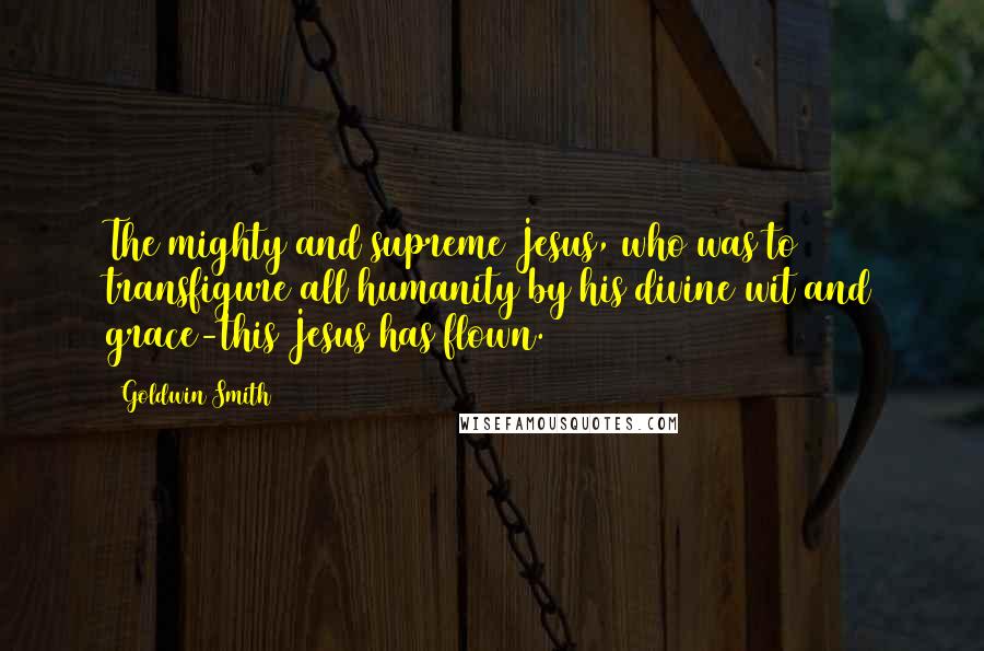 Goldwin Smith Quotes: The mighty and supreme Jesus, who was to transfigure all humanity by his divine wit and grace-this Jesus has flown.