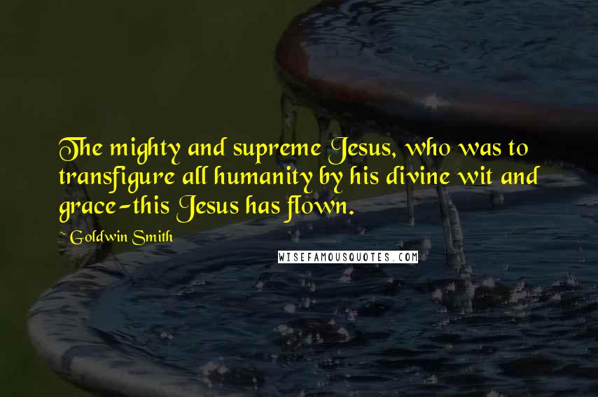 Goldwin Smith Quotes: The mighty and supreme Jesus, who was to transfigure all humanity by his divine wit and grace-this Jesus has flown.