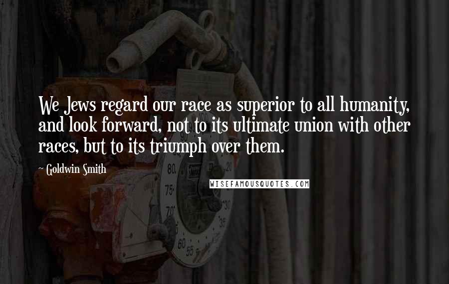Goldwin Smith Quotes: We Jews regard our race as superior to all humanity, and look forward, not to its ultimate union with other races, but to its triumph over them.