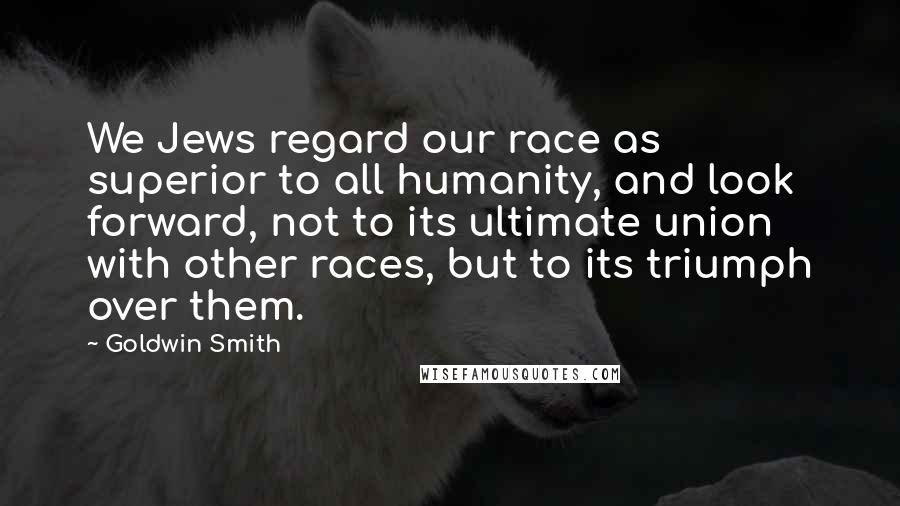 Goldwin Smith Quotes: We Jews regard our race as superior to all humanity, and look forward, not to its ultimate union with other races, but to its triumph over them.