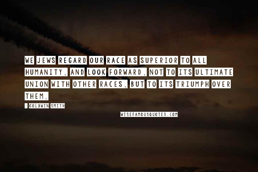 Goldwin Smith Quotes: We Jews regard our race as superior to all humanity, and look forward, not to its ultimate union with other races, but to its triumph over them.