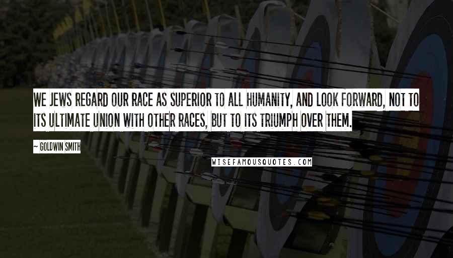 Goldwin Smith Quotes: We Jews regard our race as superior to all humanity, and look forward, not to its ultimate union with other races, but to its triumph over them.