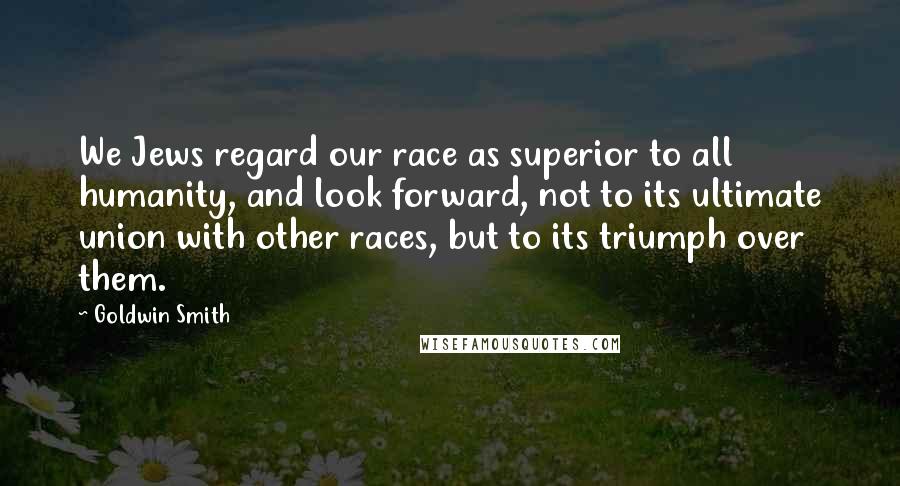 Goldwin Smith Quotes: We Jews regard our race as superior to all humanity, and look forward, not to its ultimate union with other races, but to its triumph over them.