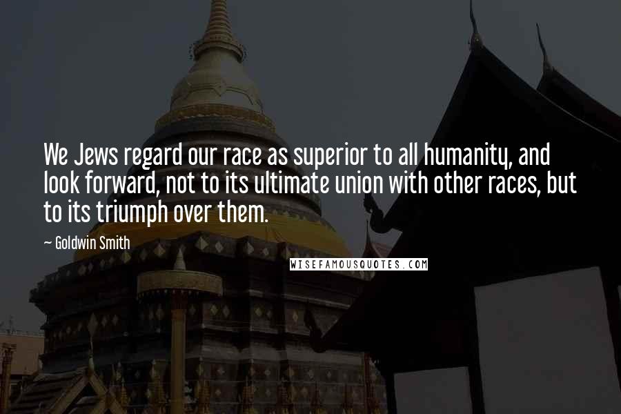 Goldwin Smith Quotes: We Jews regard our race as superior to all humanity, and look forward, not to its ultimate union with other races, but to its triumph over them.