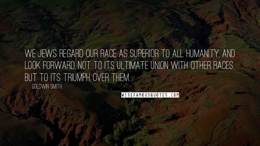 Goldwin Smith Quotes: We Jews regard our race as superior to all humanity, and look forward, not to its ultimate union with other races, but to its triumph over them.