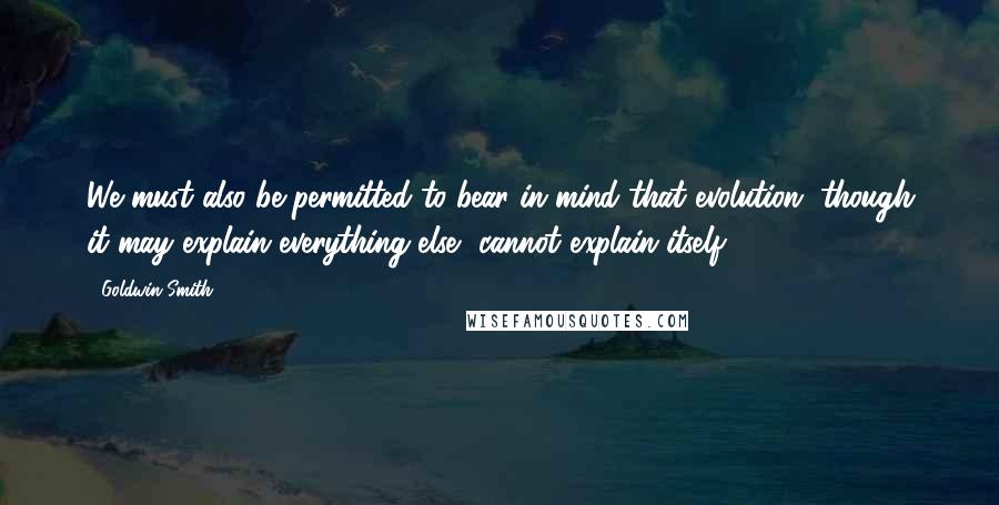 Goldwin Smith Quotes: We must also be permitted to bear in mind that evolution, though it may explain everything else, cannot explain itself.