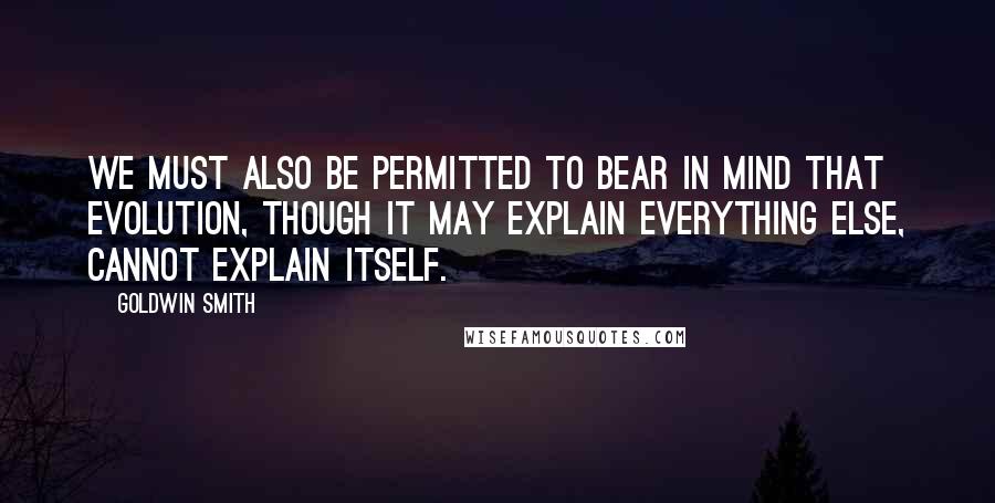 Goldwin Smith Quotes: We must also be permitted to bear in mind that evolution, though it may explain everything else, cannot explain itself.