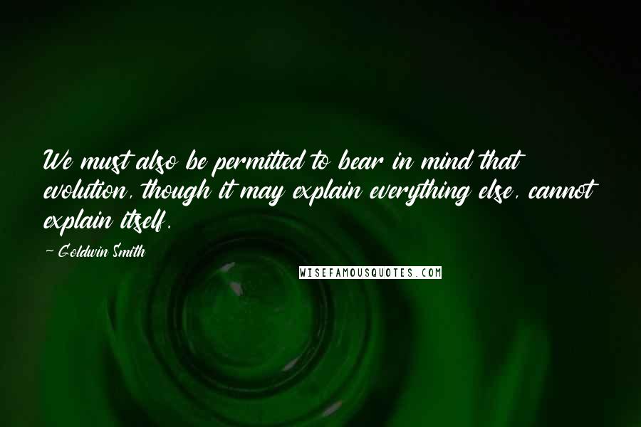 Goldwin Smith Quotes: We must also be permitted to bear in mind that evolution, though it may explain everything else, cannot explain itself.