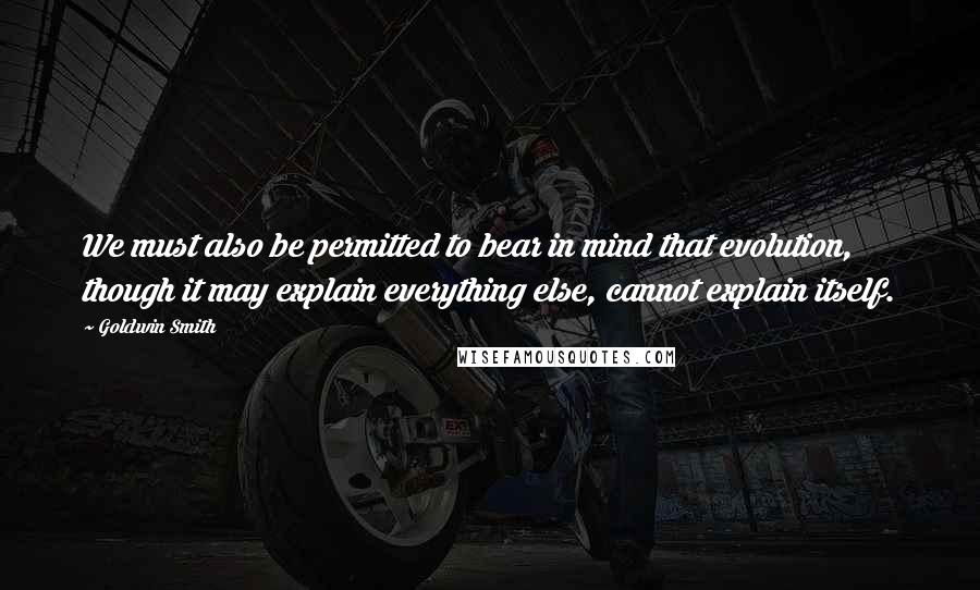 Goldwin Smith Quotes: We must also be permitted to bear in mind that evolution, though it may explain everything else, cannot explain itself.