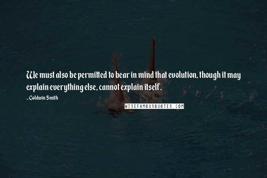 Goldwin Smith Quotes: We must also be permitted to bear in mind that evolution, though it may explain everything else, cannot explain itself.