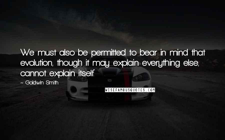Goldwin Smith Quotes: We must also be permitted to bear in mind that evolution, though it may explain everything else, cannot explain itself.
