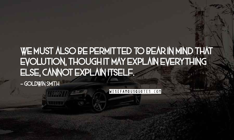 Goldwin Smith Quotes: We must also be permitted to bear in mind that evolution, though it may explain everything else, cannot explain itself.
