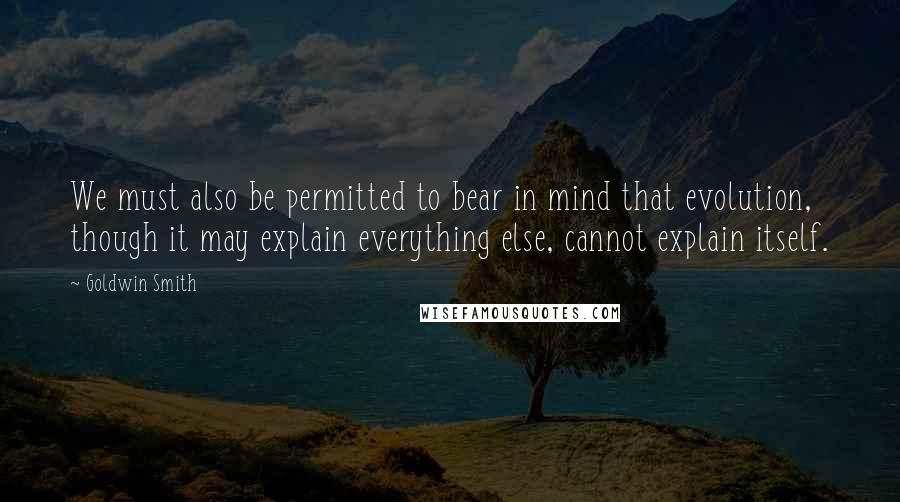 Goldwin Smith Quotes: We must also be permitted to bear in mind that evolution, though it may explain everything else, cannot explain itself.