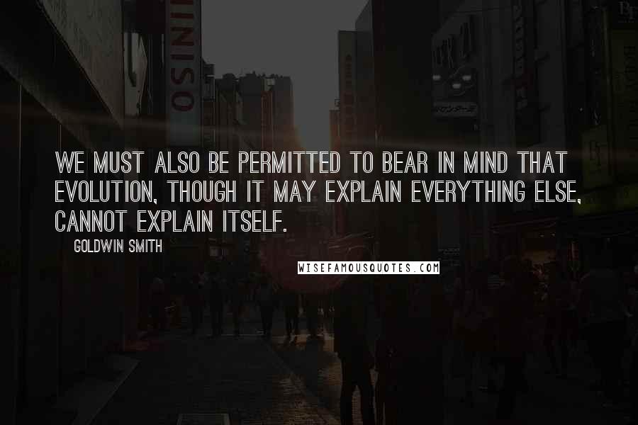 Goldwin Smith Quotes: We must also be permitted to bear in mind that evolution, though it may explain everything else, cannot explain itself.