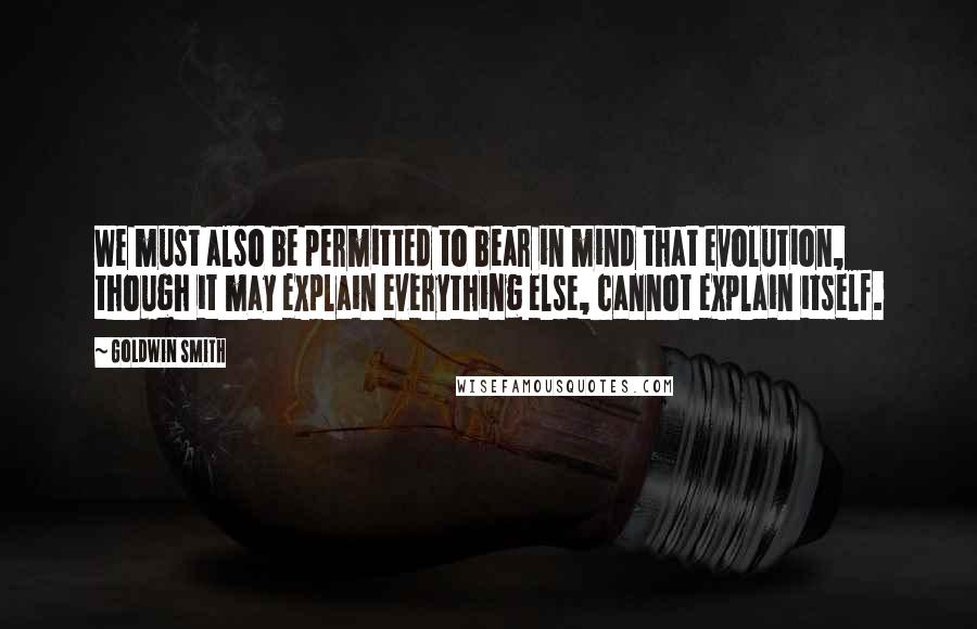 Goldwin Smith Quotes: We must also be permitted to bear in mind that evolution, though it may explain everything else, cannot explain itself.
