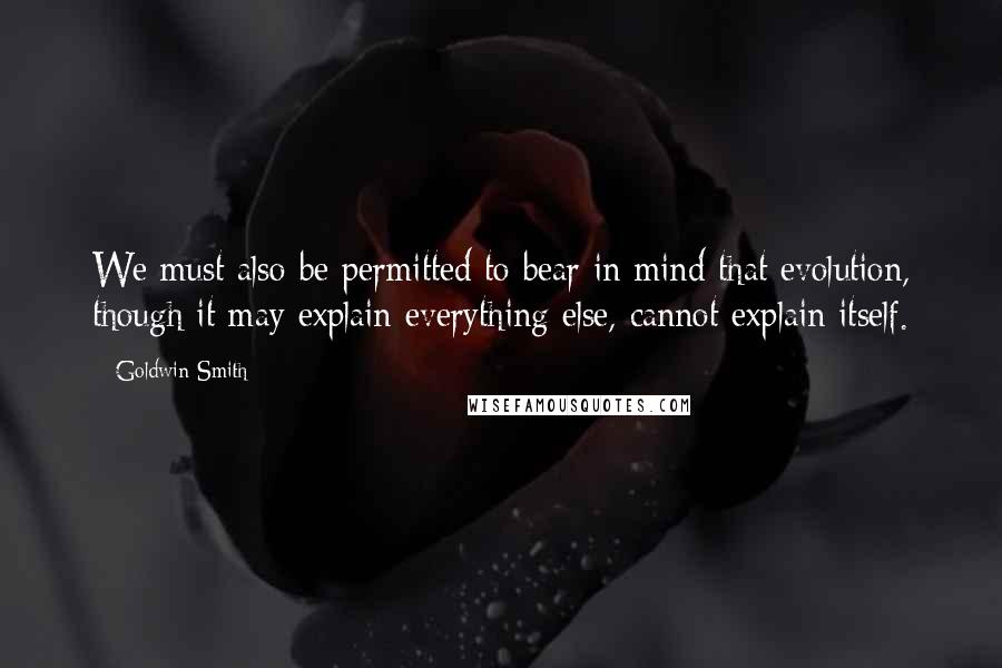 Goldwin Smith Quotes: We must also be permitted to bear in mind that evolution, though it may explain everything else, cannot explain itself.