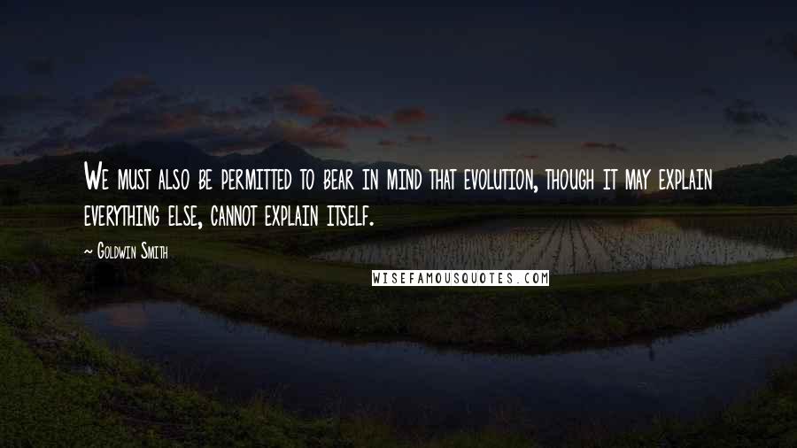 Goldwin Smith Quotes: We must also be permitted to bear in mind that evolution, though it may explain everything else, cannot explain itself.