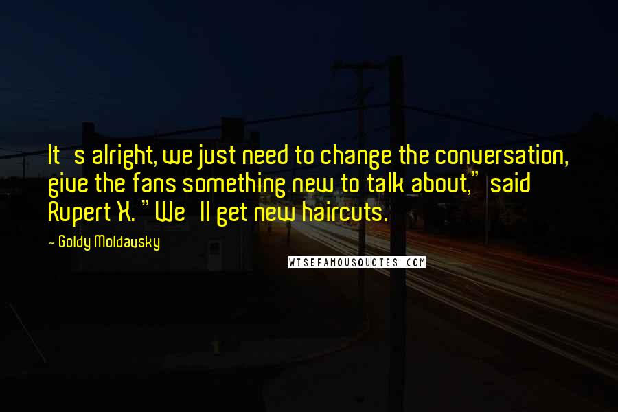 Goldy Moldavsky Quotes: It's alright, we just need to change the conversation, give the fans something new to talk about," said Rupert X. "We'll get new haircuts.