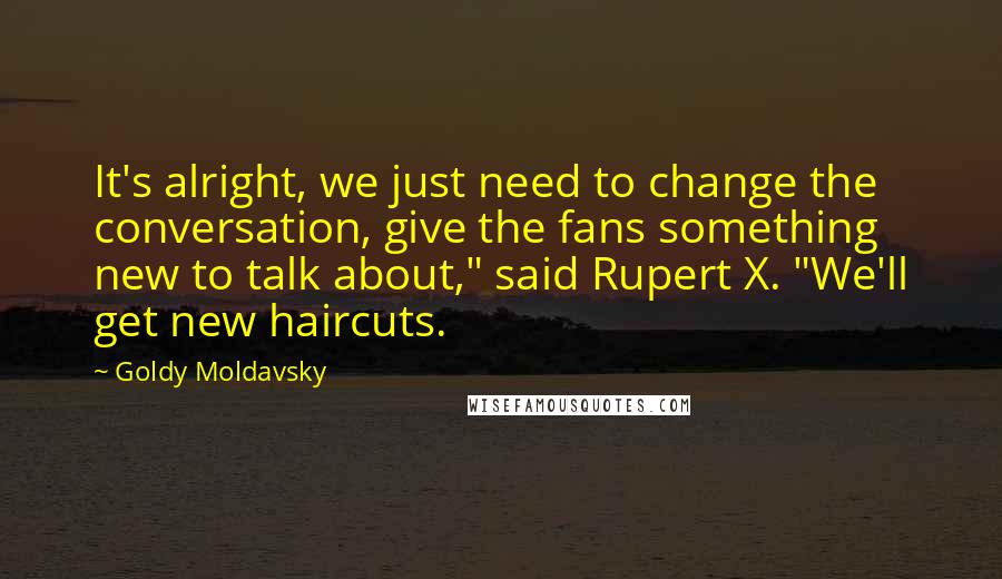 Goldy Moldavsky Quotes: It's alright, we just need to change the conversation, give the fans something new to talk about," said Rupert X. "We'll get new haircuts.