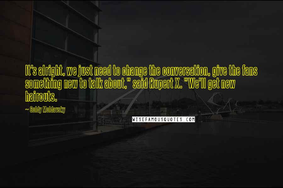 Goldy Moldavsky Quotes: It's alright, we just need to change the conversation, give the fans something new to talk about," said Rupert X. "We'll get new haircuts.