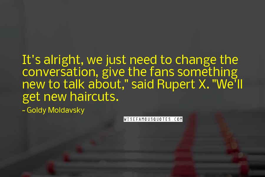 Goldy Moldavsky Quotes: It's alright, we just need to change the conversation, give the fans something new to talk about," said Rupert X. "We'll get new haircuts.