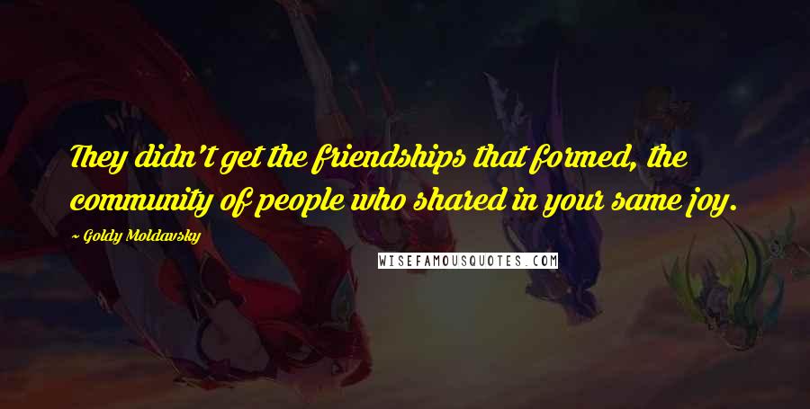 Goldy Moldavsky Quotes: They didn't get the friendships that formed, the community of people who shared in your same joy.