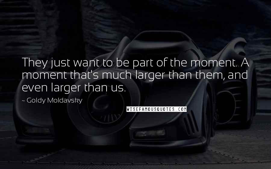 Goldy Moldavsky Quotes: They just want to be part of the moment. A moment that's much larger than them, and even larger than us.